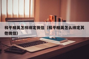 和平精英怎样绑定微信（和平精英怎么绑定其他微信）